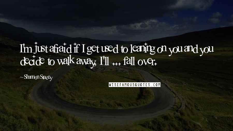 Shannon Stacey quotes: I'm just afraid if I get used to leaning on you and you decide to walk away, I'll ... fall over.