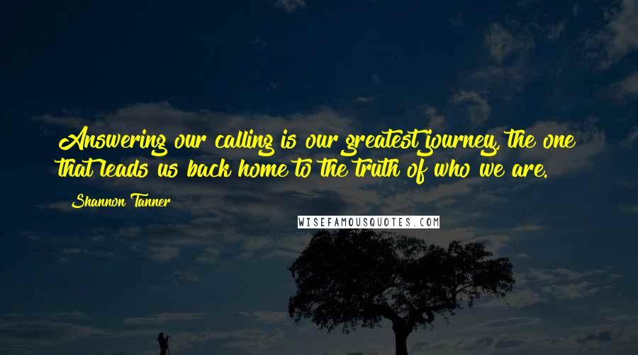 Shannon Tanner quotes: Answering our calling is our greatest journey, the one that leads us back home to the truth of who we are.