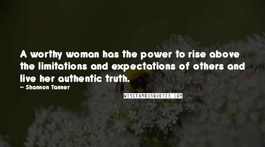 Shannon Tanner quotes: A worthy woman has the power to rise above the limitations and expectations of others and live her authentic truth.