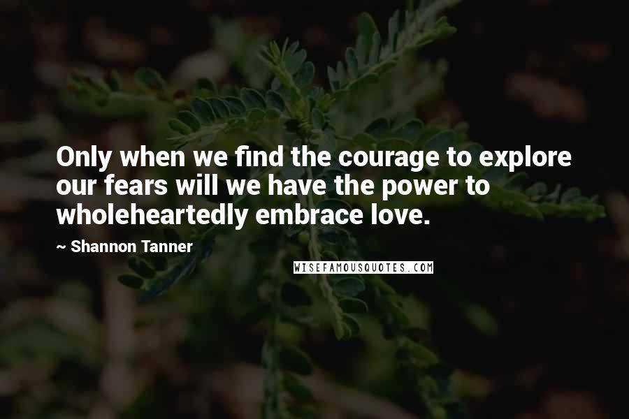 Shannon Tanner quotes: Only when we find the courage to explore our fears will we have the power to wholeheartedly embrace love. Shannon Tanner quotes: Only when we find the courage to explore our fears will we have the power to wholeheartedly embrace love.