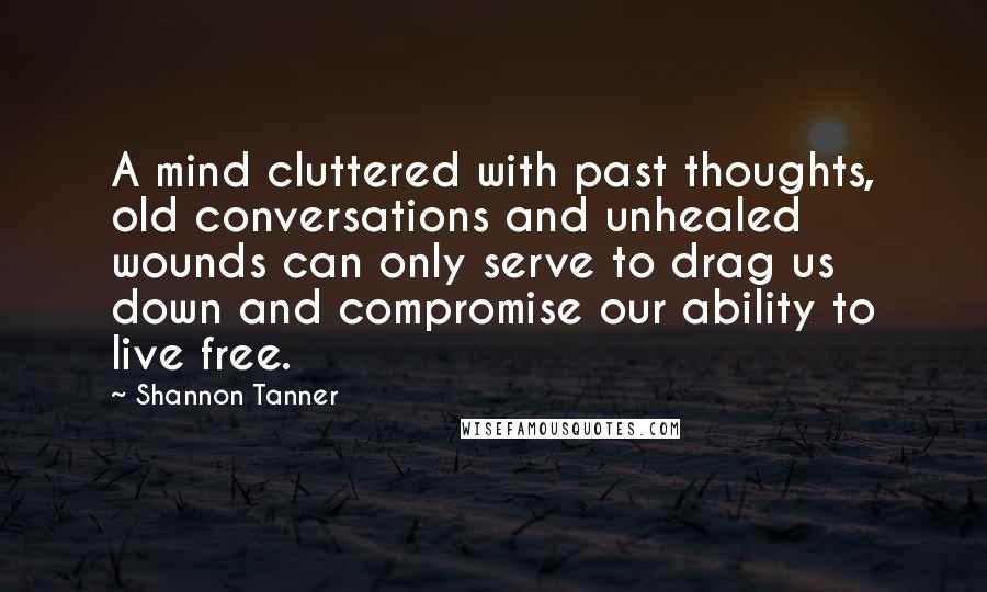 Shannon Tanner quotes: A mind cluttered with past thoughts, old conversations and unhealed wounds can only serve to drag us down and compromise our ability to live free.