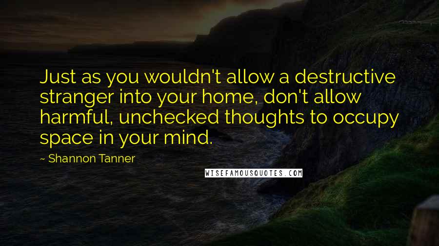 Shannon Tanner quotes: Just as you wouldn't allow a destructive stranger into your home, don't allow harmful, unchecked thoughts to occupy space in your mind. Shannon Tanner quotes: Just as you wouldn't allow a destructive stranger into your home, don't allow harmful, unchecked thoughts to occupy space in your mind.
