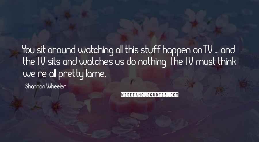 Shannon Wheeler quotes: You sit around watching all this stuff happen on TV ... and the TV sits and watches us do nothing! The TV must think we're all pretty lame. Shannon Wheeler quotes: You sit around watching all this stuff happen on TV ... and the TV sits and watches us do nothing! The TV must think we're all pretty lame.
