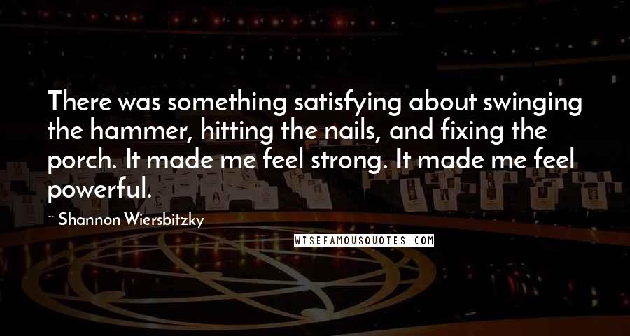 Shannon Wiersbitzky quotes: There was something satisfying about swinging the hammer, hitting the nails, and fixing the porch. It made me feel strong. It made me feel powerful.