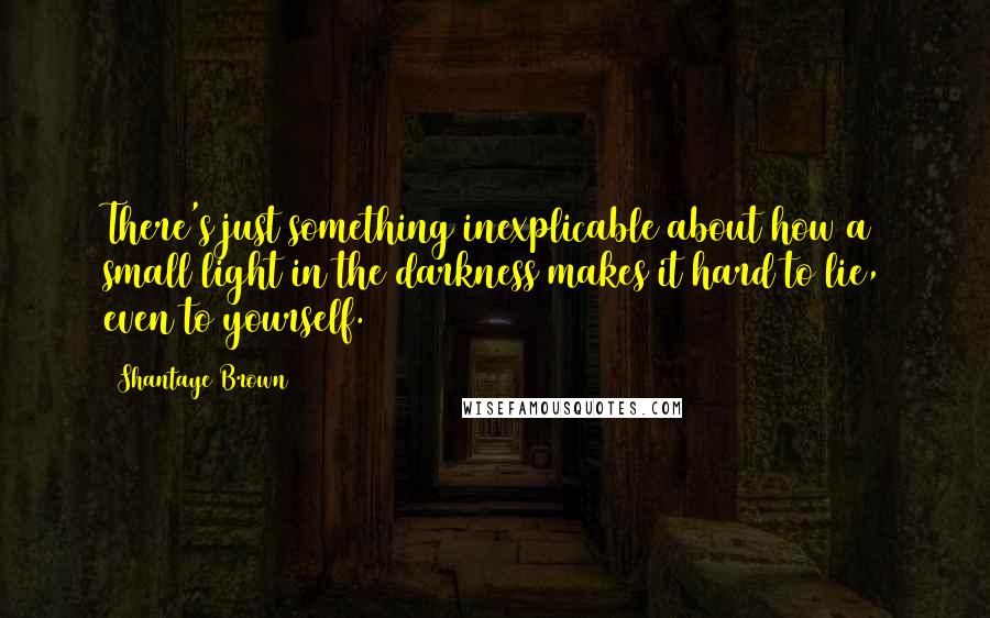Shantaye Brown quotes: There's just something inexplicable about how a small light in the darkness makes it hard to lie, even to yourself. Shantaye Brown quotes: There's just something inexplicable about how a small light in the darkness makes it hard to lie, even to yourself.
