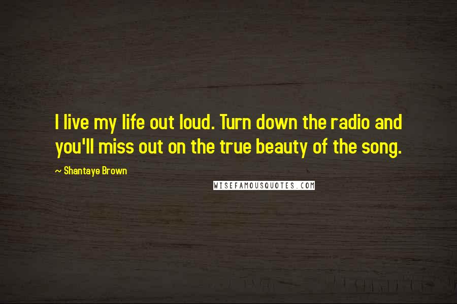 Shantaye Brown quotes: I live my life out loud. Turn down the radio and you'll miss out on the true beauty of the song.