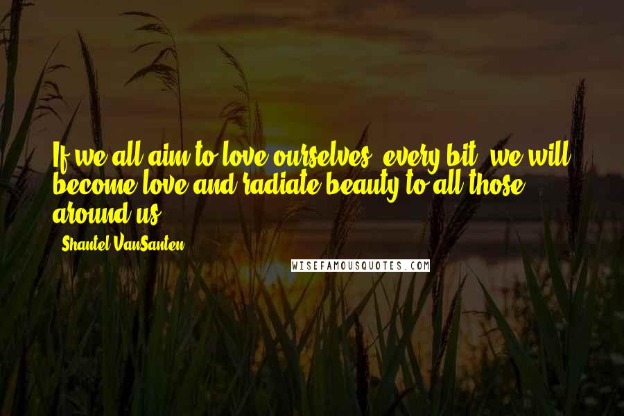 Shantel VanSanten quotes: If we all aim to love ourselves, every bit, we will become love and radiate beauty to all those around us.