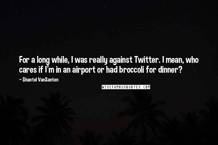 Shantel VanSanten quotes: For a long while, I was really against Twitter. I mean, who cares if I'm in an airport or had broccoli for dinner?