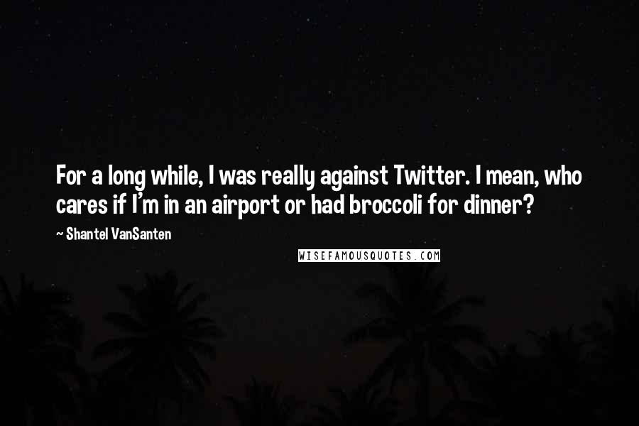 Shantel VanSanten quotes: For a long while, I was really against Twitter. I mean, who cares if I'm in an airport or had broccoli for dinner? Shantel VanSanten quotes: For a long while, I was really against Twitter. I mean, who cares if I'm in an airport or had broccoli for dinner?