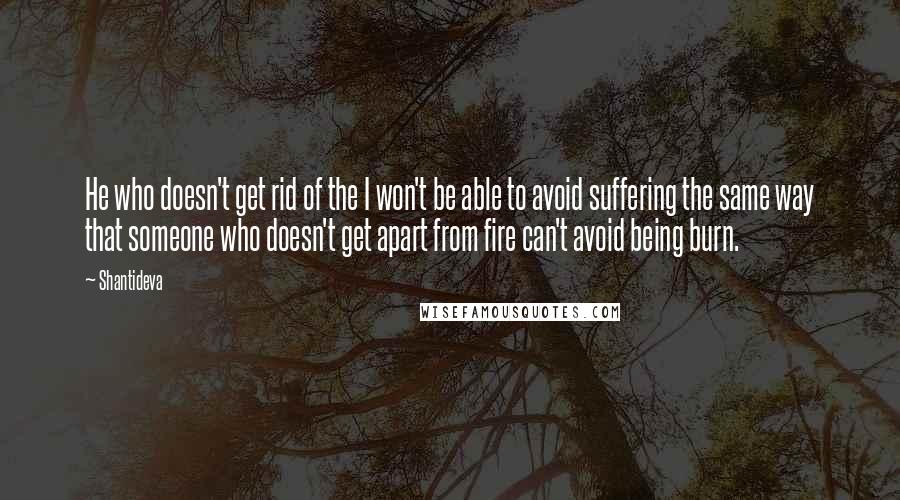 Shantideva quotes: He who doesn't get rid of the I won't be able to avoid suffering the same way that someone who doesn't get apart from fire can't avoid being burn.