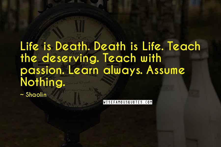 Shaolin quotes: Life is Death. Death is Life. Teach the deserving. Teach with passion. Learn always. Assume Nothing.