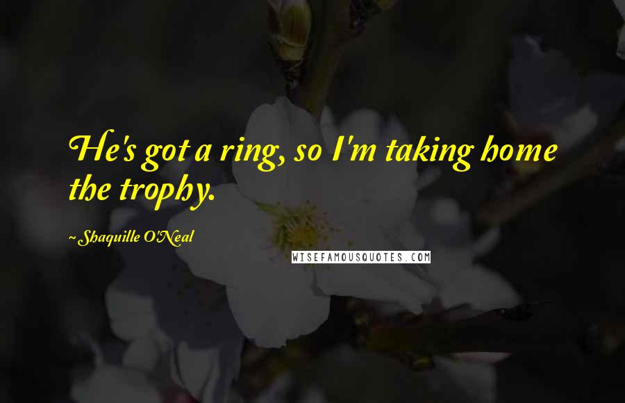 Shaquille O'Neal quotes: He's got a ring, so I'm taking home the trophy.