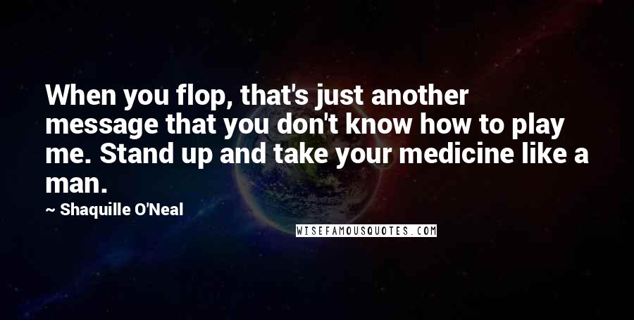Shaquille O'Neal quotes: When you flop, that's just another message that you don't know how to play me. Stand up and take your medicine like a man.