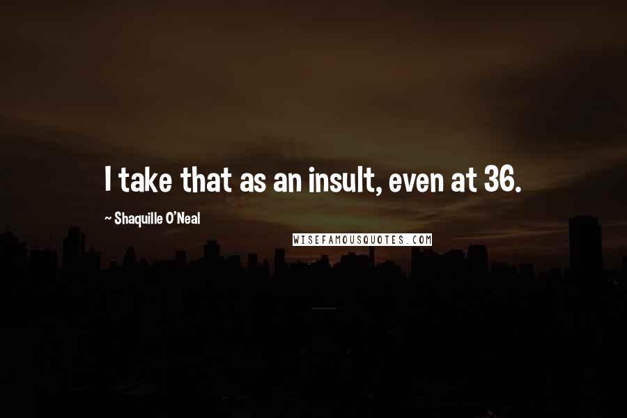 Shaquille O'Neal quotes: I take that as an insult, even at 36.