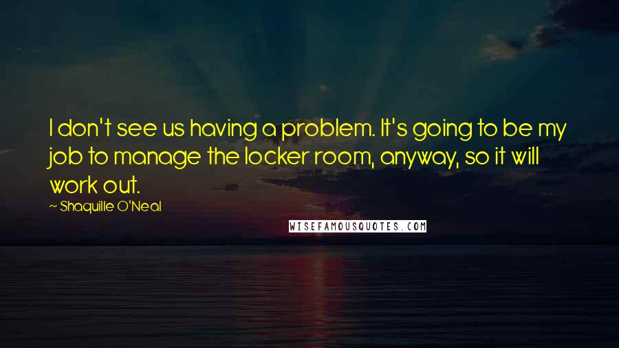 Shaquille O'Neal quotes: I don't see us having a problem. It's going to be my job to manage the locker room, anyway, so it will work out.