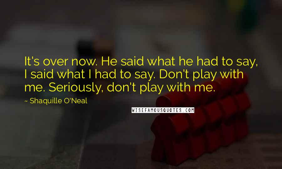 Shaquille O'Neal quotes: It's over now. He said what he had to say, I said what I had to say. Don't play with me. Seriously, don't play with me.