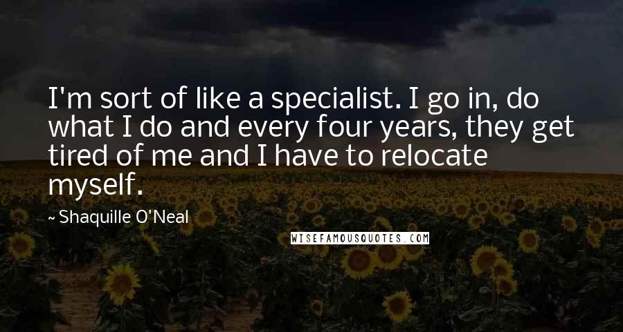 Shaquille O'Neal quotes: I'm sort of like a specialist. I go in, do what I do and every four years, they get tired of me and I have to relocate myself.