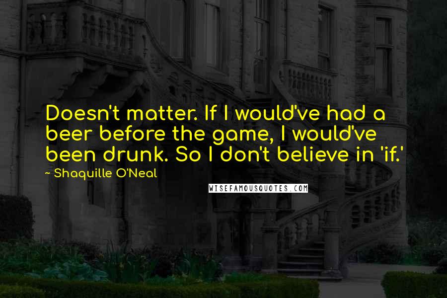 Shaquille O'Neal quotes: Doesn't matter. If I would've had a beer before the game, I would've been drunk. So I don't believe in 'if.'