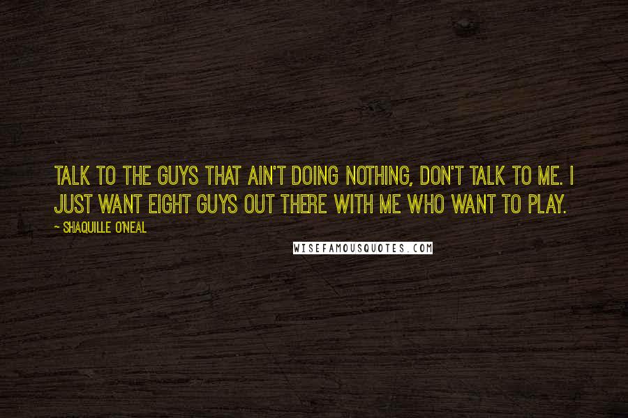 Shaquille O'Neal quotes: Talk to the guys that ain't doing nothing, don't talk to me. I just want eight guys out there with me who want to play.
