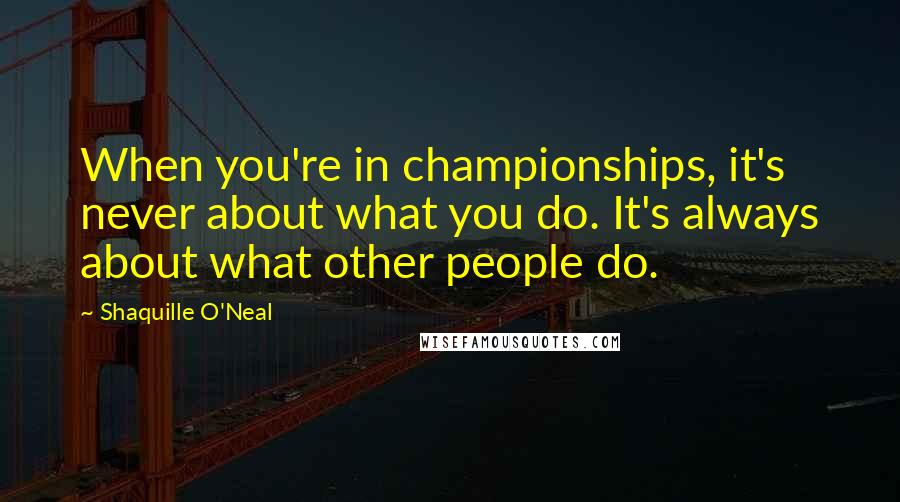 Shaquille O'Neal quotes: When you're in championships, it's never about what you do. It's always about what other people do.