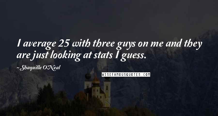 Shaquille O'Neal quotes: I average 25 with three guys on me and they are just looking at stats I guess.