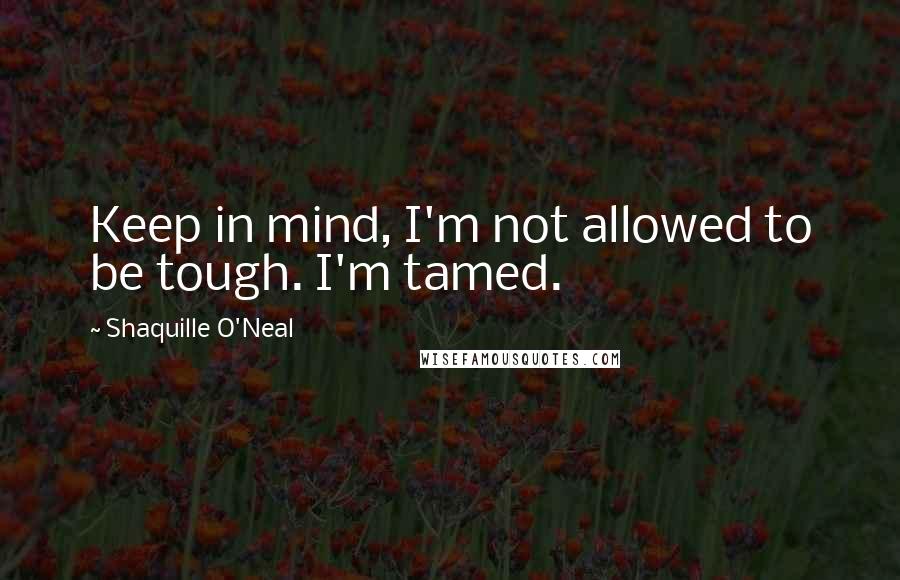 Shaquille O'Neal quotes: Keep in mind, I'm not allowed to be tough. I'm tamed.