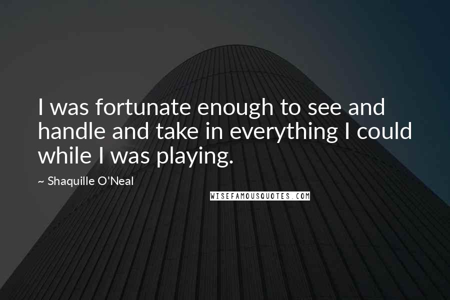 Shaquille O'Neal quotes: I was fortunate enough to see and handle and take in everything I could while I was playing.