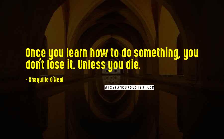 Shaquille O'Neal quotes: Once you learn how to do something, you don't lose it. Unless you die.