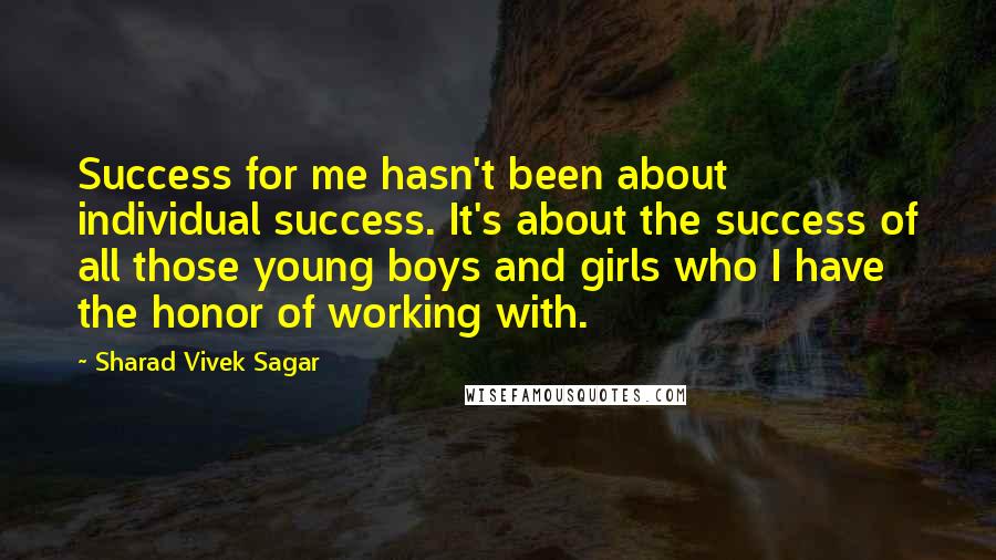 Sharad Vivek Sagar quotes: Success for me hasn't been about individual success. It's about the success of all those young boys and girls who I have the honor of working with.