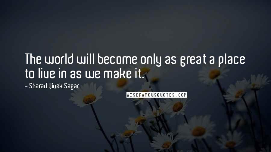 Sharad Vivek Sagar quotes: The world will become only as great a place to live in as we make it.