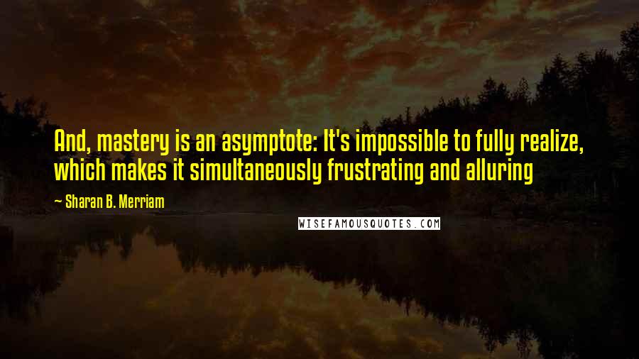 Sharan B. Merriam quotes: And, mastery is an asymptote: It's impossible to fully realize, which makes it simultaneously frustrating and alluring Sharan B. Merriam quotes: And, mastery is an asymptote: It's impossible to fully realize, which makes it simultaneously frustrating and alluring