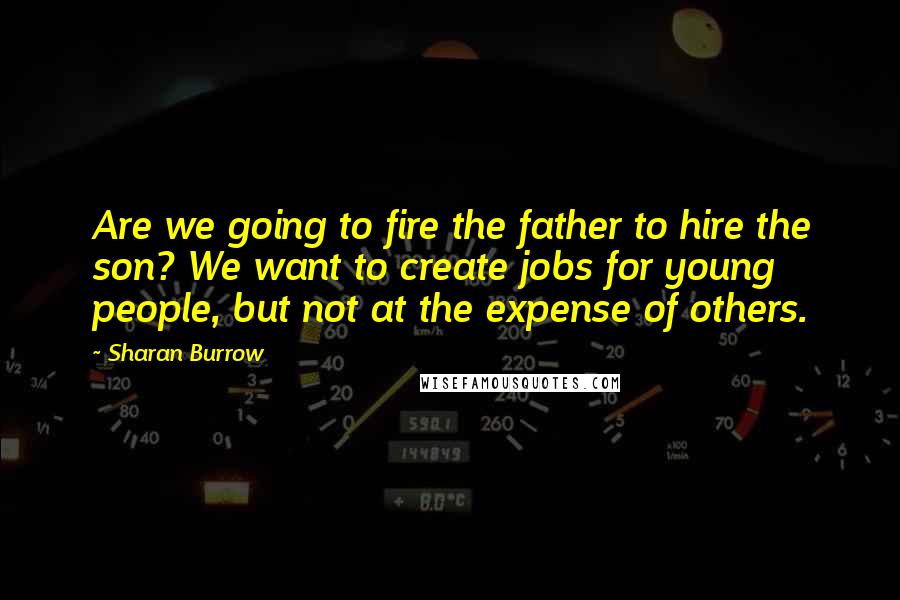 Sharan Burrow quotes: Are we going to fire the father to hire the son? We want to create jobs for young people, but not at the expense of others.