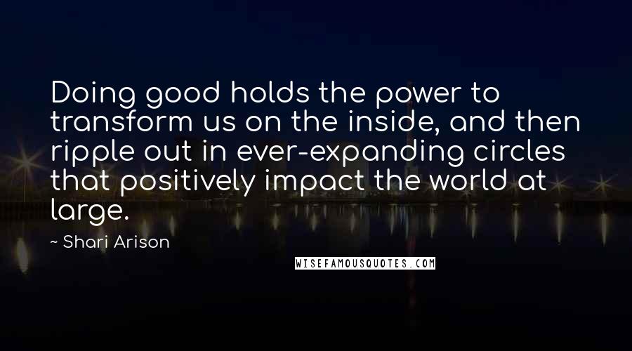Shari Arison quotes: Doing good holds the power to transform us on the inside, and then ripple out in ever-expanding circles that positively impact the world at large. Shari Arison quotes: Doing good holds the power to transform us on the inside, and then ripple out in ever-expanding circles that positively impact the world at large.