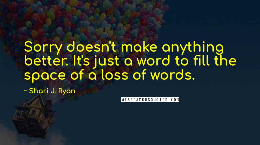 Shari J. Ryan quotes: Sorry doesn't make anything better. It's just a word to fill the space of a loss of words.