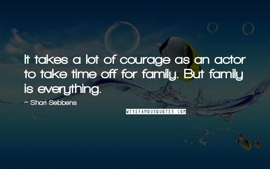 Shari Sebbens quotes: It takes a lot of courage as an actor to take time off for family. But family is everything.