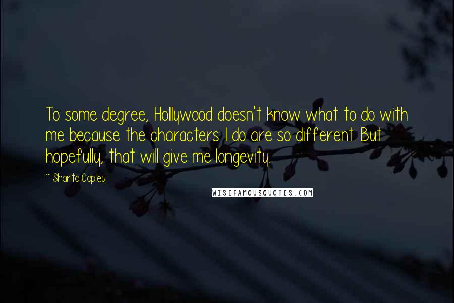 Sharlto Copley quotes: To some degree, Hollywood doesn't know what to do with me because the characters I do are so different. But hopefully, that will give me longevity.