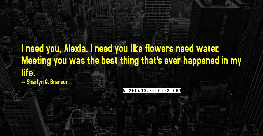 Sharlyn G. Branson quotes: I need you, Alexia. I need you like flowers need water. Meeting you was the best thing that's ever happened in my life.