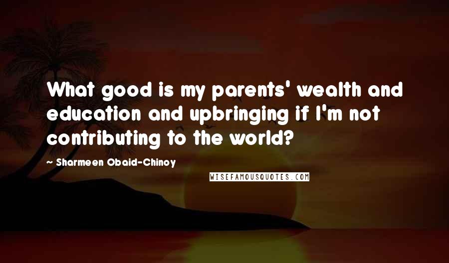 Sharmeen Obaid-Chinoy quotes: What good is my parents' wealth and education and upbringing if I'm not contributing to the world?