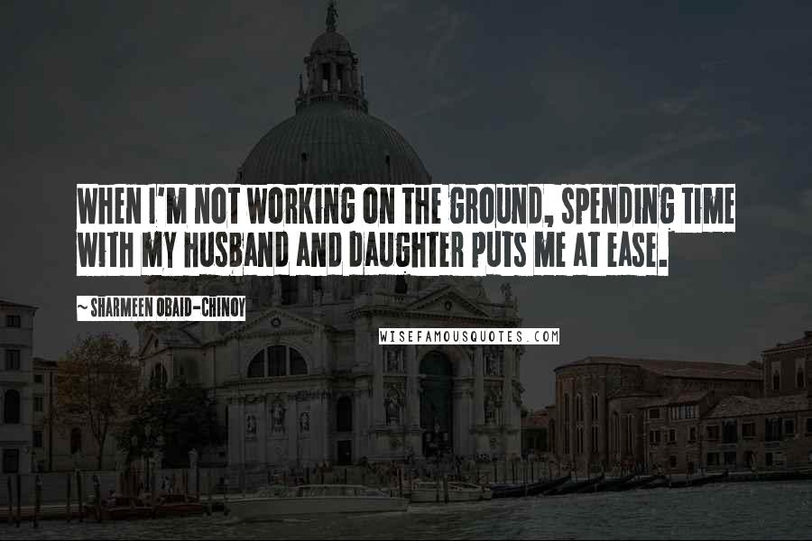 Sharmeen Obaid-Chinoy quotes: When I'm not working on the ground, spending time with my husband and daughter puts me at ease.