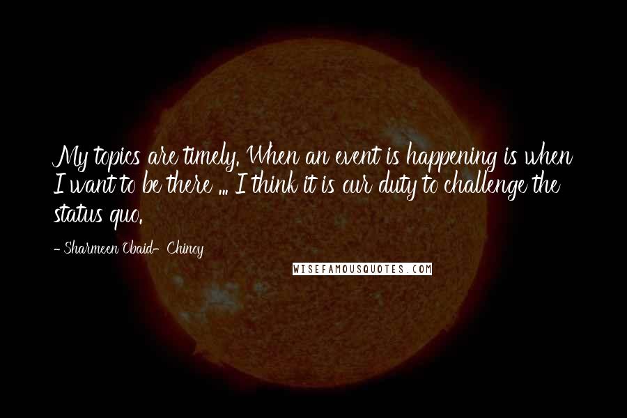 Sharmeen Obaid-Chinoy quotes: My topics are timely. When an event is happening is when I want to be there ... I think it is our duty to challenge the status quo. Sharmeen Obaid-Chinoy quotes: My topics are timely. When an event is happening is when I want to be there ... I think it is our duty to challenge the status quo.