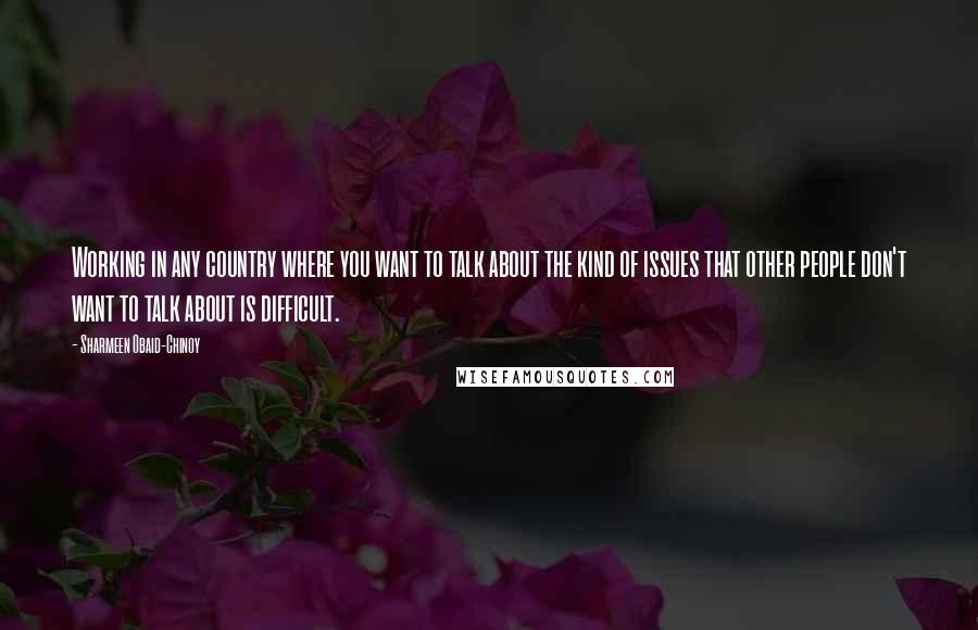 Sharmeen Obaid-Chinoy quotes: Working in any country where you want to talk about the kind of issues that other people don't want to talk about is difficult.