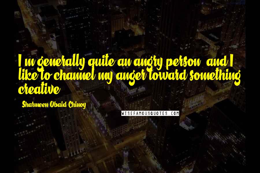 Sharmeen Obaid-Chinoy quotes: I'm generally quite an angry person, and I like to channel my anger toward something creative.