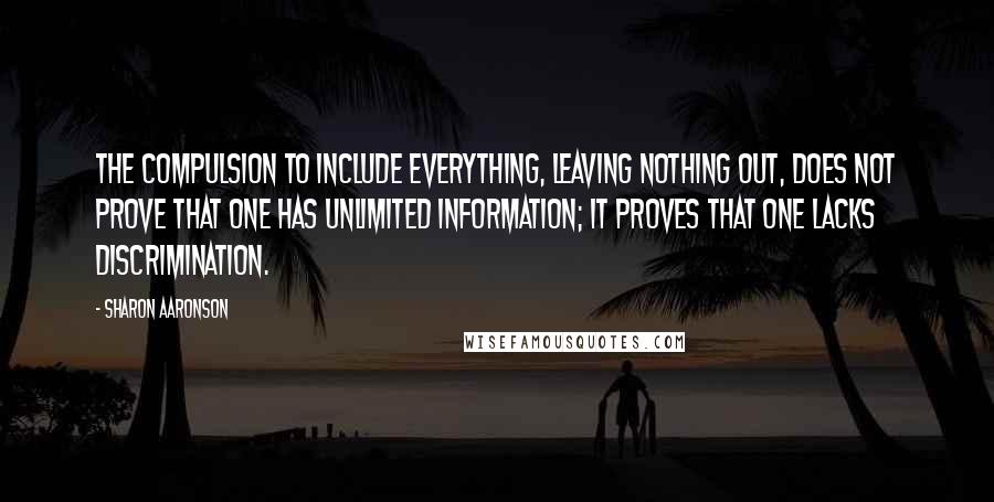 Sharon Aaronson quotes: The compulsion to include everything, leaving nothing out, does not prove that one has unlimited information; it proves that one lacks discrimination. Sharon Aaronson quotes: The compulsion to include everything, leaving nothing out, does not prove that one has unlimited information; it proves that one lacks discrimination.