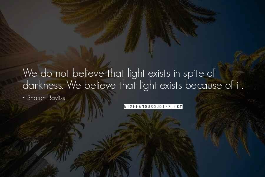 Sharon Bayliss quotes: We do not believe that light exists in spite of darkness. We believe that light exists because of it.