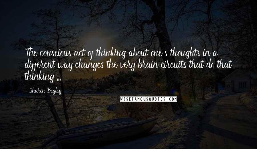 Sharon Begley quotes: The conscious act of thinking about one's thoughts in a different way changes the very brain circuits that do that thinking ...