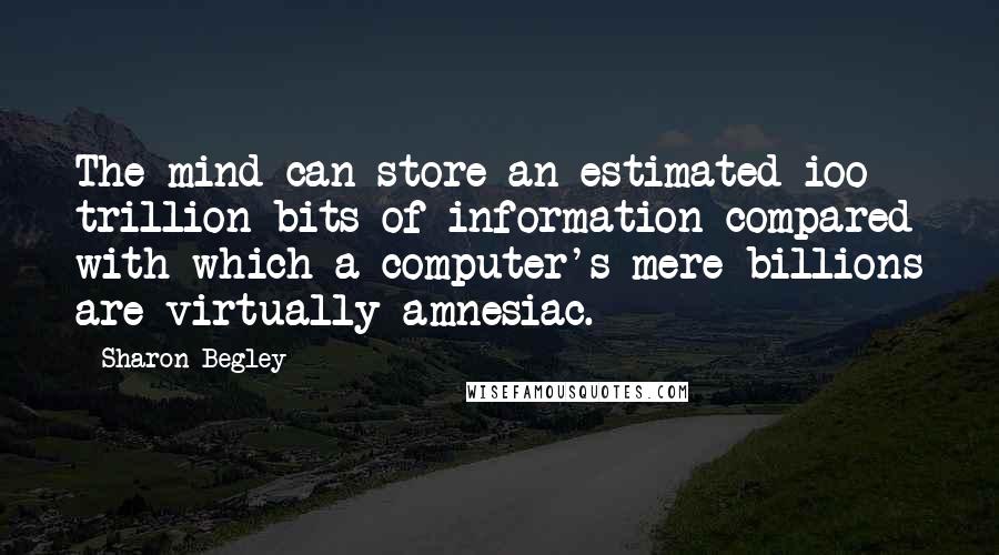 Sharon Begley quotes: The mind can store an estimated ioo trillion bits of information compared with which a computer's mere billions are virtually amnesiac. Sharon Begley quotes: The mind can store an estimated ioo trillion bits of information compared with which a computer's mere billions are virtually amnesiac.