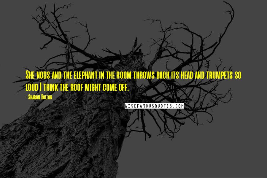 Sharon Bolton quotes: She nods and the elephant in the room throws back its head and trumpets so loud I think the roof might come off. Sharon Bolton quotes: She nods and the elephant in the room throws back its head and trumpets so loud I think the roof might come off.