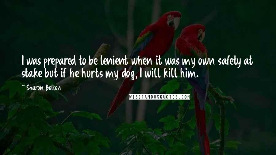 Sharon Bolton quotes: I was prepared to be lenient when it was my own safety at stake but if he hurts my dog, I will kill him. Sharon Bolton quotes: I was prepared to be lenient when it was my own safety at stake but if he hurts my dog, I will kill him.