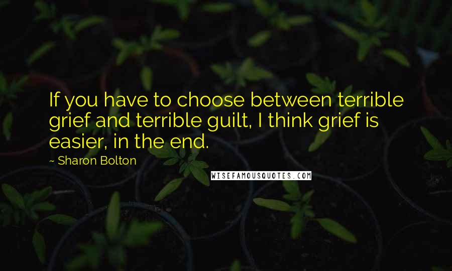 Sharon Bolton quotes: If you have to choose between terrible grief and terrible guilt, I think grief is easier, in the end. Sharon Bolton quotes: If you have to choose between terrible grief and terrible guilt, I think grief is easier, in the end.