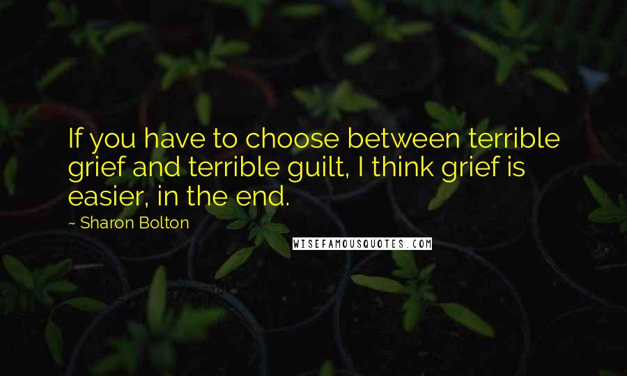 Sharon Bolton quotes: If you have to choose between terrible grief and terrible guilt, I think grief is easier, in the end.